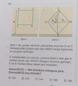 37.
48
D
A
B
D'
A'
Şekil 2
Şekil 1
Şekil 1 de, yerden 48 birim yükseklikte bulunan D ve C
noktalarındaki çivilere asılı olan ABCD karesi biçiminde
bir çerçeve verilmiştir.
'B'
D noktasındaki çivi çıkınca, çerçeve Şekil 2 deki gibi A'
noktası yerde olan A'B'CD' dörtgeni biçimine gelmiştir.
C ve A' noktası dikey olarak aynı hizadadır.
Alan (A'B'CD') = 864 birimkare olduğuna göre,
Çevre(ABCD) kaç birimdir?
A) 120
B) 124
C) 144
D) 160
E) 180