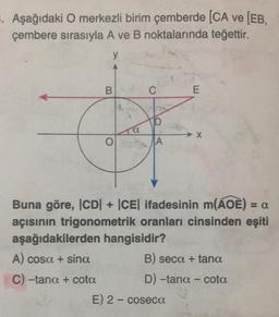 . Aşağıdaki O merkezli birim çemberde [CA ve [EB,
çembere sırasıyla A ve B noktalarında teğettir.
y
B
O
C
D
A
E
X
Buna göre, ICD| + |CE| ifadesinin m(AOE) = a
açısının trigonometrik oranları cinsinden eşiti
aşağıdakilerden hangisidir?
A) cosa + sina
C) -tana + cota
E) 2- coseca
B) seca + tana
D) -tana - cota