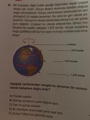 8. Bir kutuptan diğer kutba geçtiği düşünülen hayalî çizgiye
eksen adı verilir. Dünya ekseni etrafında batıdan doğuya
doğru dönmektedir. Dünya, kendi ekseni etrafındaki bir tam
dönüşünü 24 saatte tamamlar. Bu süre bir gün olarak ad-
landırılır. Dünya'nın e