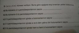 3) (a, b, c, d, e) kümesi veriliyor. Buna göre aşağıda boş bırakılan yerleri doldurunuz
a) Bu kümenin 2 li permütasyonlarının sayısı
b) Bu kümenin 3 lü permütasyonlarının sayısı
c) 2 li
g) 2 li permütasyonlarının
d) 3 lü
permütasyonlarının
permutasyonlarının içinde a bulunanlarının sayısı
içinde a ve b den yalnız biri bulunanların sayısı
içinde hem a hem b bulunanların sayısı