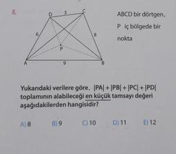 8.
A
6
D
P
3
A) 8 B) 9
9
8
B
Yukarıdaki verilere göre, |PA| + |PB| + |PC| + |PD|
toplamının alabileceği en küçük tamsayı değeri
aşağıdakilerden hangisidir?
C) 10
ABCD bir dörtgen,
P iç bölgede bir
nokta
D) 11 E) 12