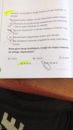 Aşağıda, Zonguldak'ın Ereğli ilçesine ait bazı özellikler ve-
rilmiştir.
İlçenin tarihi milattan önceki dönemlere kadar dayanır.
11 Ülkemizin en büyük sanayi tesislerinden biri olan Ereğ
li Demir-Çelik Fabrikası'na sahiptir.
ilçe yüz ölçümünün % 50'den faz
