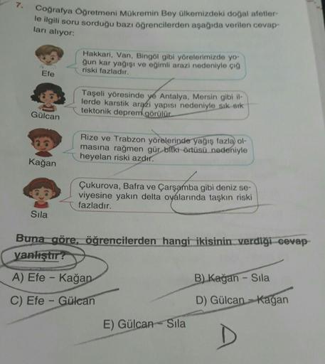 7.
Coğrafya Öğretmeni Mükremin Bey ülkemizdeki doğal afetler-
le ilgili soru sorduğu bazı öğrencilerden aşağıda verilen cevap-
ları alıyor:
Efe
Gülcan
26
Kağan
Sıla
Hakkari, Van, Bingöl gibi yörelerimizde yo-
ğun kar yağışı ve eğimli arazi nedeniyle çığ
ri