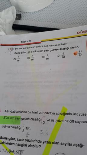 A)
Test-3
Bir madeni para art arda 4 kez havaya atılıyor.
Buna göre, en az ikisinin yazı gelme olasılığı kaçtır?
3
5
16
16
B)
gelme olasılığı —'tür.
3
C)
7
16
Z
D)
9
16
OLAS
E)
2. Altı yüzü bulunan bir hileli zar havaya atıldığında üst yüze
3'ün katı sayı
