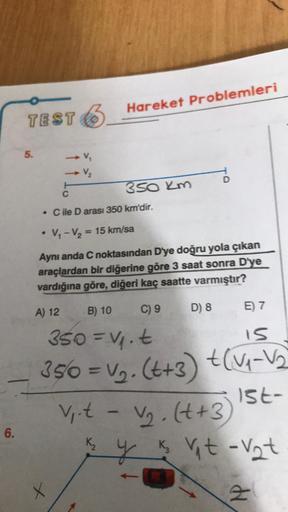 6.
-
TEST 6
5.
V₁
V₂
C
. C ile D arası 350 km'dir.
• V₁-V₂=
Hareket Problemleri
+
350 km
= 15 km/sa
Aynı anda C noktasından D'ye doğru yola çıkan
araçlardan bir diğerine göre 3 saat sonra D'ye
vardığına göre, diğeri kaç saatte varmıştır?
A) 12
C) 9
V₁.t -