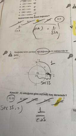 OD- sinct
II. CD=cosu +
III. BC = tana
+
IV. AC = cota
V. OB = seca
+
VI. OA/= coseca
f
ifadelerinden kaç tanesi doğrudur?
DIS
Ale
(o
B3
(PA)
Sec 35, >)
2. Aşağıdaki birim çember AB doğrusuna H noktasında te-
gettir.
B
1
7
H
Secss
E) 6
L
Sin
1
+18
A(sec35°, 0) olduğuna göre m(OAB) kaç derecedir?
A) 35
B) 40
145
DY 50
E155
endemik-
4.
10