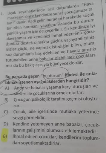 1. Uçak seyahatlerinde acil durumlarda "Hava
maskesini önce kendinize sonra çocuğunuza ta-
kın!" denir. Hadi gelin buradan hareketle küçük
bir zihin harmanı yapalım. Aslında bu durum
günlük yaşam için de geçerlidir. Siz kendinize iyi
davranmaz ve kendinizi