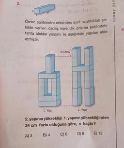 2.
x²
SA
4x58
Ömer, santimetre cinsinden ayrıt uzunlukları şe-
kilde verilen özdeş kare dik prizma şeklindeki
tahta bloklar yardımı ile aşağıdaki yapıları elde
etmiştir.
123005
1. Yapı
1415
24 cm.
2. Yapı
(A
2. yapının yüksekliği 1. yapının yüksekliğinden
24 cm fazla olduğuna göre, x kaçtır?
A) 3
B) 4
C) 6 D) 8
E) 12
sonuç yay
4