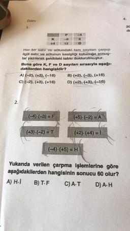 2.
Ödev
1.
K
+4
Her bir satır ve sütundaki tam sayıları çarpıp
ilgili satır ve sütunun kesiştiği kutucuğa sonuç-
lar yazılarak şekildeki tablo doldurulmuştur.
A) (-2), (+3), (-16)
C) (-2), (+3), (+16)
F
-6
12
Buna göre K, F ve D sayıları sırasıyla aşağı-
dakilerden hangisidir?
(-4)-(-3) = F
(+3).(-2) = T
8
D
B) (+2), (-3), (+16)
D) (+2), (+3), (-16)
(+5).(-2) = A
(+2).(+4)= 1
(-4)-(+5) = H
Yukarıda verilen çarpma işlemlerine göre
aşağıdakilerden hangisinin sonucu 60 olur?
A) H.İ
B) T.F C) A.T D) A. H
4.
20
da