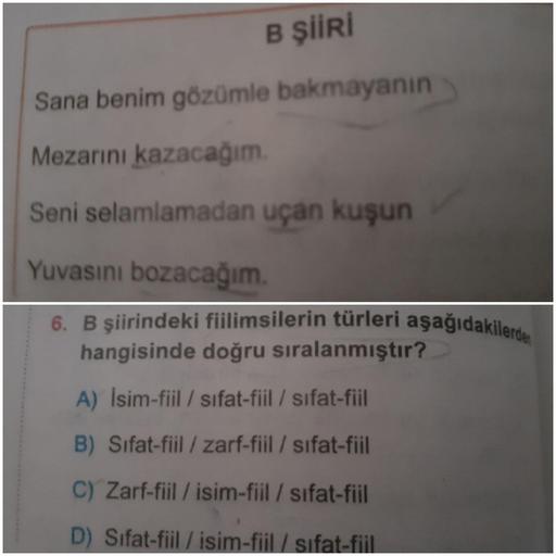 B ŞİİRİ
Sana benim gözümle bakmayanın
Mezarını kazacağım.
Seni selamlamadan uçan kuşun
Yuvasını bozacağım.
6. B şiirindeki fiilimsilerin türleri aşağıdakilerde
hangisinde doğru sıralanmıştır?
A) İsim-fiil / sifat-fiil / sifat-fiil
B) Sifat-fiil / zarf-fiil