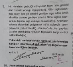 9. Nil Nehri'nin getirdiği alüvyonlar tarım için gerekli
olan verimli toprağı sağlıyordu(l). Nil'in taşkınların-
dan dolayı her yıl evlerini yeniden inşa eden Antik
Mısırlılar zaman geçtikçe evlerini Nil'in taşkın alan-
larının dışında inşa etmeye başladılar(II). Ardından
sulama sistemleri geliştirerek Nil'in sularıyla tanım
ürünlerini yetiştirdiler(III). Günümüzde ise yapılan
barajlar aracılığıyla Nil Nehri taşkınlara karşı kontrol
edilmektedir(IV).
Yukarıdaki metinde verilen numaralı cümlelerden
hangileri insanların doğal ortamı ve doğal unsur-
ları etkilediğine örnektir?
A) I ve II
B) ve
DI ve IV
C) II ve III
El ve TV
10. Jeomorfoloji çalışmaları yürüten
12