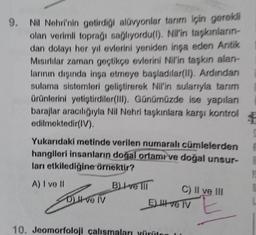 9. Nil Nehri'nin getirdiği alüvyonlar tarım için gerekli
olan verimli toprağı sağlıyordu(l). Nil'in taşkınların-
dan dolayı her yıl evlerini yeniden inşa eden Antik
Mısırlılar zaman geçtikçe evlerini Nil'in taşkın alan-
larının dışında inşa etmeye başladılar(II). Ardından
sulama sistemleri geliştirerek Nil'in sularıyla tanım
ürünlerini yetiştirdiler(III). Günümüzde ise yapılan
barajlar aracılığıyla Nil Nehri taşkınlara karşı kontrol
edilmektedir(IV).
Yukarıdaki metinde verilen numaralı cümlelerden
hangileri insanların doğal ortamı ve doğal unsur-
ları etkilediğine örnektir?
A) I ve II
B) ve
DI ve IV
C) II ve III
El ve TV
10. Jeomorfoloji çalışmaları yürüten
12