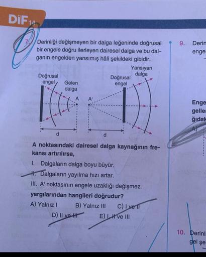 DIF14
O
Derinliği değişmeyen bir dalga leğeninde doğrusal
bir engele doğru ilerleyen dairesel dalga ve bu dal-
ganın engelden yansımış hâli şekildeki gibidir.
Doğrusal
engel
Gelen
dalga
A'
Yansıyan
dalga
Doğrusal
engel
d
d
A noktasındaki dairesel dalga kay