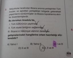 2. Selçuklular tarafından Bizans sınırına yerleştirilen Türk
boyları ve aşiretleri yerleştikleri bölgede geleneksel
yaşamlarını sürdürmüşler ve Bizans topraklarına akın-
lar düzenlemişlerdir.
Bu durumun Anadolu'da,
1. Türk kültürünün yayılması
II. Türk siyasi birliğinin sağlanması,
III. Bizans'ın hâkimiyet alanının daralması
gelişmelerinden hangilerine ortam hazırladığı söy-
lenebilir?
A) Yalnız I
D) II ve III
B) Yalnız II
E))I, II ve III
C) I ve III
6.
Feis
Yuyunion