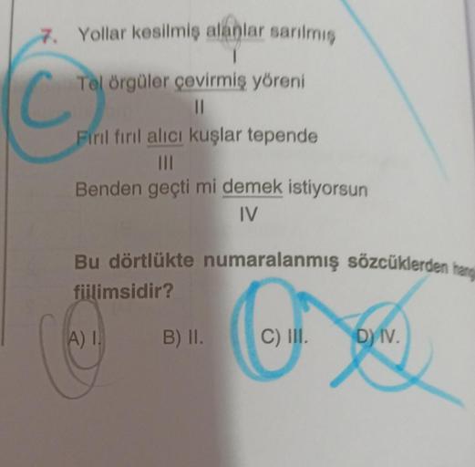 7. Yollar kesilmiş alanlar sarılmış
C₁
Tel örgüler çevirmiş yöreni
||
Fırıl fırıl alıcı kuşlar tepende
|||
Benden geçti mi demek istiyorsun
IV
Bu dörtlükte numaralanmış sözcüklerden hang
fiilimsidir?
A) I.
B) II.
C) III.
D) IV.