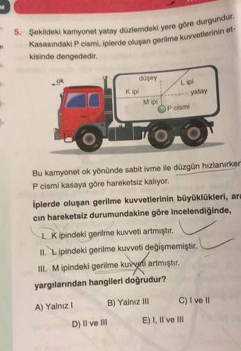 5. Şekildeki kamyonet yatay düzlemdeki yere göre durgundur.
Kasasındaki P cismi, iplerde oluşan gerilme kuvvetlerinin et-
kisinde dengededir.
ok
düşey
Kipi
A) Yalnız I
M ipi
D) II ve III
Lipi
OP cismi
FO
Bu kamyonet ok yönünde sabit ivme ile düzgün hızlanı