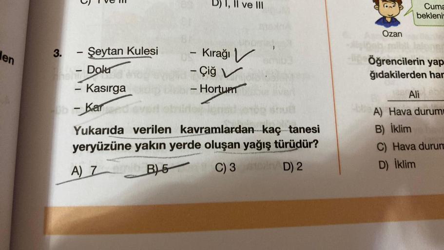 den
3.
-
Şeytan Kulesi
- Dolur
-
- Kasırga
- Kar
1
I, II ve III
Kırağı V
- Çiğ V
- Hortum
1
wwel
Yukarıda verilen kavramlardan kaç tanesi
yeryüzüne yakın yerde oluşan yağış türüdür?
A) Z
B)-5
C) 3D) 2
Ozan
Cuma
bekleni
-Öğrencilerin yap
ğıdakilerden har
Al