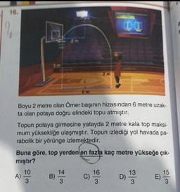 16.
3m
A)
6 m
Boyu 2 metre olan Ömer başının hizasından 6 metre uzak-
ta olan potaya doğru elindeki topu atmıştır.
10
Topun potaya girmesine yatayda 2 metre kala top maksi-
mum yüksekliğe ulaşmıştır. Topun izlediği yol havada pa-
rabolik bir yörünge izlemektedir.
w/a
Buna göre, top yerden en fazla kaç metre yükseğe çık-
mıştır?
2m
B) 144 C)
3
00:00
16
3
D)
133 E)
15
3