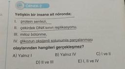 11
ÖRNEK-2
Yetişkin bir insana ait nöronda;
1. protein sentezi,
II. çekirdek DNA'sının replikasyonu,
III. mitoz bölünme,
IV. glikozun oksijenli solunumla parçalanması
olaylarından hangileri gerçekleşmez?
A) Yalnız I
B) Yalnız IV
D) II ve III
C) I ve II
E) I, II ve IV