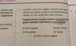 Ide Dongulen
, türlerin, gen-
farklılıklar so-
x aşağıdakiler-
dde döngüsü
oçeşitlilik
5. Canlıların yeryüzüne dağılışı üzerinde fiziki çevre,
canlılar arası ilişkiler, jeolojik dönemlerdeki levha ha-
reketleri ve iklim değişmeleri etkili olmuştur.
Aşağıdakilerden hangisi canlıların yeryüzüne da-
ğıtışını etkileyen fiziki Taktörlerden değildir?
A) İklim koşulları
C) Yer şekilleri
B) Bitki örtüsü
D) Toprak
E) Kara ve deniz dağılışı
8. C
r
V