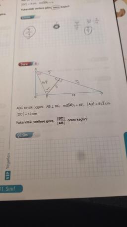 göre,
VIP Yayınları
|DC| -3 cm m(CBA)
Yukandaki verilere göre, seca kaçtır?
11. Sınıf
Soru
9
A
Çözüm
B
45
5√2
5
45
D
5
39
|BC|
|AB|
13
ABC bir dik üçgen, AB BC, m(DAC) = 45°, |AD| = 5√2 cm
|DC| = 13 cm
Yukarıdaki verilere göre,
GA
C
oranı kaçtır?
