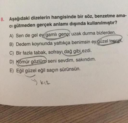 8. Aşağıdaki dizelerin hangisinde bir söz, benzetme ama-
cı gütmeden gerçek anlamı dışında kullanılmıştır?
A) Sen de gel ey gamli genç, uzak durma bizlerden.
B) Dedem koynunda yattıkça benimsin ey güzel toprak.
C) Bir fazla tabak, sofrayı dağ gibi ezdi.
D)