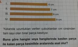 6.
1.
II.
III.
IV.
6 cm
7 cm
8 cm
9 cm
Yukarıda uzunlukları verilen çubuklardan cm cinsinden
tam sayı olan birer parça kesiliyor.
Buna göre hangisi veya hangilerinde kesilen parça
ile kalan parça kesinlikle aralarında asal olur?