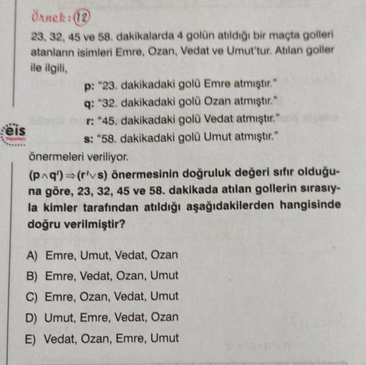 eis
Yayınlon
Örnek: (12
23, 32, 45 ve 58. dakikalarda 4 golün atıldığı bir maçta golleri
atanların isimleri Emre, Ozan, Vedat ve Umut'tur. Atilan goller
ile ilgili,
p: "23. dakikadaki golü Emre atmıştır."
q: "32. dakikadaki golü Ozan atmıştır."
r: "45. dak