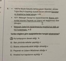 -?
5. 1063'te Büyük Selçuklu tahtına geçen Alparslan, amcası
Tuğrul Bey'in başlattığı siyaseti devam ettirerek Gürcistan
ve Anadolu'yu hedef almıştır.
1071 Malazgirt Savaşı'nın kazanılmasında Bizans ordu-
sunda bulunan Peçenek ve Uzların saf değiştirmesi etkili
olmuştur.
Malazgirt Zaferi'nin kazanılmasıyla Anadolu'nun fetih sü-
reci hızlanmıştır. E
Verilen bilgilere göre aşağıdakilerden hangisi söylenemez?
A Kut anlayışının devam ettiği X
B) Batı yönünde seferler yapıldığı v
C) Bizans ordusunda etnik birliğin olmadığı v
D) Peçenek ve Uzların Müslüman olduğu v
E) Anadolu'nun kapılarının açıldığı v
●
●