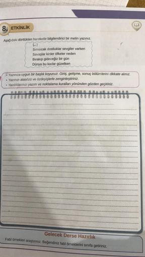 8. ETKİNLİK
Aşağıdaki dörtlükten hareketle bilgilendirici bir metin yazınız.
Sımsıcak dostluklar sevgiler varken
Savaşlar kinler öfkeler neden
Bırakıp gideceğiz bir gün
Dünya bu kadar güzelken
. Yazınıza uygun bir başlık koyunuz. Giriş, gelişme, sonuç bölü