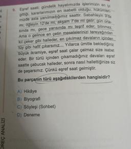 il
a
e
UREÇ ANALIZI
9. Eşref saati; gündelik hayatımızda işlerimizin en iyi
gittiği, kararlarımızın en isabetli olduğu, hükümleri-
mizde asla yanılmadığımız saattir. Sabahleyin 9'da
mı, öğleyin 12'de mi, akşam 7'de mi gelir; gün orta-
sında mi, gece yarısında mı teşrif eder, bilinmez.
Ama o gelince en çetin meselelerinizi tereyağından
kıl çeker gibi halleder, en çıkılmaz davaların içinden
tüy gibi hafif çıkarsınız... Yıllarca ümitle beklediğiniz
büyük ikramiye, eşref saat çalar çalmaz size isabet
eder. Bir türlü içinden çıkamadığınız davaları eşref
saatte çabucak halleder, sonra nasıl hallettiğinize siz
de şaşarsınız. Çünkü eşref saat gelmiştir.
Bu parçanın türü aşağıdakilerden hangisidir?
A) Hikâye
B) Biyografi
C) Söyleşi (Sohbet)
D) Deneme