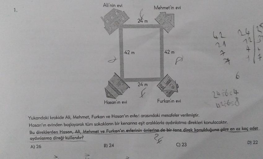 1.
Ali'nin evi
15
42 m
Hasan'ın evi
B) 24
24 m
A
24 m
Mehmet'in evi
42 m
ACARAZIE
Furkan'ın evi
62
21
Yukarıdaki krokide Ali, Mehmet, Furkan ve Hasan'ın evleri arasındaki mesafeler verilmiştir.
Hasan'ın evinden başlayarak tüm sokakların bir kenarına eşit a