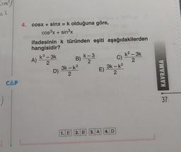 cos
os 2
:)
CAP
4. cosx + sinx = k olduğuna göre,
cos³x + sin³x
ifadesinin k türünden eşiti aşağıdakilerden
hangisidir?
A)
k³ - 3k
3
2
D)
-
B) K = 3
2
3k - k³
2
1. E
E)
3k-k²
2
2. B 3. A 4. D
k²-3k
2
C) -
KAVRAMA
37