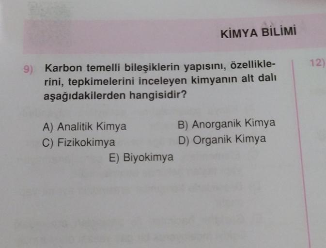 9) Karbon temelli bileşiklerin yapısını, özellikle-
rini, tepkimelerini inceleyen kimyanın alt dalı
aşağıdakilerden hangisidir?
A) Analitik Kimya
C) Fizikokimya
KİMYA BİLİMİ
E) Biyokimya
B) Anorganik Kimya
D) Organik Kimya
12)