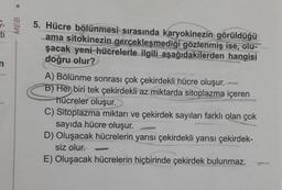 MEB
5. Hücre bölünmesi sırasında karyokinezin görüldüğü
ama sitokinezin gerçekleşmediği gözlenmiş ise, olu-
şacak yeni hücrelerle ilgili aşağıdakilerden hangisi
doğru olur?
A) Bölünme sonrası çok çekirdekli hücre oluşur.
B) Her biri tek çekirdekli az miktarda sitoplazma içeren
hücreler oluşur.
C) Sitoplazma miktarı ve çekirdek sayıları farklı olan çok
sayıda hücre oluşur.
D) Oluşacak hücrelerin yarısı çekirdekli yarısı çekirdek-
siz olur.
E) Oluşacak hücrelerin hiçbirinde çekirdek bulunmaz.
renorgasm