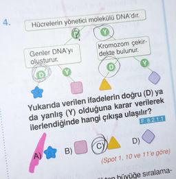 4.
Hücrelerin yönetici molekülü DNA'dir.
Genler DNA'yı
olusturur.
A)
Kromozom çekir-
dekte bulunur.
Yukarıda verilen ifadelerin doğru (D) ya
da yanlış (Y) olduğuna karar verilerek
ilerlendiğinde hangi çıkışa ulaşılır?
F. 8.2.1.1
B)
Y
D)
(Spot 1, 10 ve 11'e göre)
ton hijyüğe sıralama-