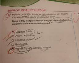 DOĞA VE İNSAN ETKİLEŞİMİ
Biyosfer; atmosfer, litosfer ve hidrosferde yer alır. Biyosfe-
ri inceleyen bilim dalına biyocoğrafya denir.
Buna göre, aşağıdakilerden hangisi biyocoğrafyanın
araştırma alanlarından biri olamaz?
A Dağların zirveleri
B) Akarsu kaynaklanı
COkyanus dipleri
D) Bataklıklar
Yer kabuğunun altındaki magma