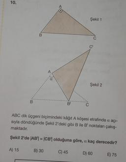 10.
B
A) 15
B
A
B) 30
A
O
B'
C
C) 45
Şekil 1
C'
ABC dik üçgeni biçimindeki kâğıt A köşesi etrafında a açı-
sıyla döndüğünde Şekil 2'deki gibi B ile B' noktaları çakış-
maktadır.
Şekil 2'de |AB| = |CB'| olduğuna göre, a kaç derecedir?
C
Şekil 2
D) 60
E) 75