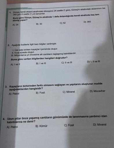 1. Dünya, kendi ekseni etrafındaki dönüşünü 24 saatte (1 gün), Güneş'in etrafındaki dolanımını ise
365 gün 6 saatte (1 yıl) tamamlar.
Buna göre Dünya, Güneş'in etrafında 1 defa dolandığında kendi etrafında kaç tam
dönüş yapar?
A) 24
.
B) 30
2. Aşağıda fosi