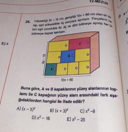 E) X
her
26. Yüksekliği 3x - 15 cm, genişliği 12x + 60 cm olan bir do
lap eşit yükseklikte üç parçaya ayrılıyor. Parçaların
biri eşit uzunlukta iki, üç ve dört bölmeye ayrılıp her
bölmeye kapak takılıyor.
3x-15
Ao
D) x² - 16
O
O
BO
12x + 60
O
12-MEZUN
Buna göre, A ve B kapaklarının yüzey alanlarının top-
lamı ile C kapağının yüzey alanı arasındaki fark aşa-
ğıdakilerden hangisi ile ifade edilir?
A) (x - 5)²
B) (x + 3)²
C) x² -9
E) x²-25
29.
M