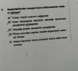 4. Aşağıdakilerden hangisi hücre bölünmesinin nede-
ni olamaz?
A) Yüzey / hacim oranının değişmesi
B Artan sitoplazma hacminin çekirdek tarafından
yönetiminin güçleşmesi
Hücrede protein sentezinin yavaşlaması
DY Hücre zarından yapılan madde alışverişinin yeter-
siz olması
E) Hücre hacminin hücre yüzeyine oranla daha fazla
artması