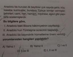 Anadolu'da kurulan ilk beylikler çok sayıda şehir, köy,
kasaba kurmuşlar, buralara Türkçe isimler vermişler,
şehirleri; cami, han, hamam, medrese, aşevi gibi yapı-
larla süslemişlerdir.
Bu bilgilere göre,
I. Anadolu'daki Bizans hâkimiyetinin zayıfladığı,
II. Anadolu'nun Türkleşme sürecinin başladığı,
III. Anadolu'da bayındırlık hizmetlerine önem verildiği
yorumlarından hangileri yapılabilir?
A) Yalnız 1
D) Il ve III
B) Yalnız II
E) I, II ve III
C) I ve II