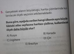 5. Gerçekteki alanın büyüklüğü, harita çizimlerinde kul-
lanılacak ölçek seçimini etkilemektedir.
Buna göre, aşağıda verilen hangi ülkenin aynı büyük-
lükteki atlas sayfasına haritası çizilirse, kullanılacak
ölçek daha büyük olur?
A) Rusya
C) İngiltere all
E) Brezilya
B) Kanada
D) Çin
IMA