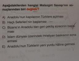 Aşağıdakilerden hangisi Malazgirt Savaşı'nın so-
nuçlarından biri değildir?
A) Anadolu'nun kapılarının Türklere açılması
B) Haçlı Seferleri'nin başlaması
C) Bizans'ın Anadolu'dan geri çekiliş sürecinin başla-
ması
D) İslam dünyası üzerindeki Hristiyan baskısının sona
ermesi
E) Anadolu'nun Türklerin yeni yurdu hâline gelmesi