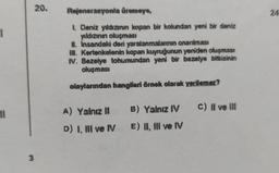 1
11
3
20.
Rejenerasyonla üremeye,
1. Deniz yıldızının kopan bir kolundan yeni bir deniz
yıldızının oluşması
#. Insandaki deni yaralanmalarının onanimasi
III. Kertenkelenin kopan kuyruğunun yeniden oluşması
IV. Bezelye tohumundan yeni bir bezelye bitkisinin
oluşması
olaylarından hangileri örnek olarak verilemez?
A) Yalnız II
D) I, III ve IV
B) Yalnız IV C) II ve III
E) II, III ve IV
24