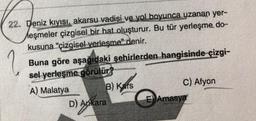 22. Deniz kıyısı, akarsu vadisi ve yol boyunca uzanan yer-
Meşmeler çizgisel bir hat oluşturur. Bu tür yerleşme, do-
kusuna "çizgisel yerleşme" denir.
?
Buna göre aşağıdaki şehirlerden hangisinde çizgi-
sel yerleşme görülür?
A) Malatya
B) Kars
D) Ankara
D) A
C) Afyon
E Amasya