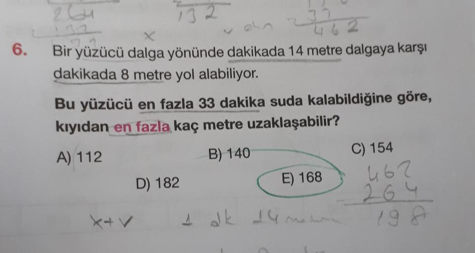 6.
13
X
Bir yüzücü dalga yönünde dakikada 14 metre dalgaya karşı
dakikada 8 metre yol alabiliyor.
X+V
22
Bu yüzücü en fazla 33 dakika suda kalabildiğine göre,
kıyıdan en fazla kaç metre uzaklaşabilir?
A) 112
B) 140
D) 182
462
1 dk 14 m
E) 168
C) 154
462
26