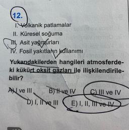 12.
I.Volkanik patlamalar
II. Küresel soğuma
TH, Asit yağmurları
IV. Fosil yakıtlann kullanımı
Yukarıdakilerden hangileri atmosferde-
ki kükürt oksit gazları ile ilişkilendirile-
bilir?
A ve III
B) ve IV
D) I, II ve III
C) III ve IV
E) I, II, III ve IV