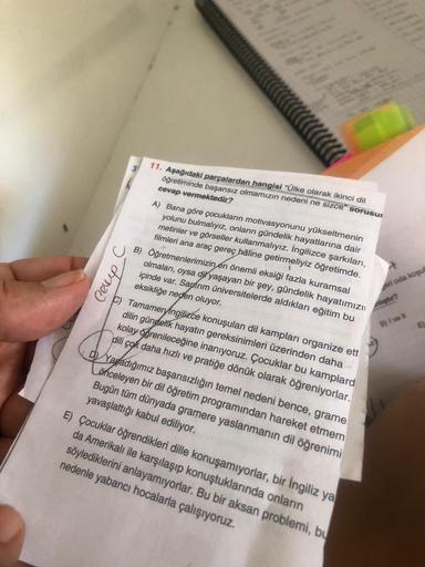 Ceup
11. Aşağıdaki parçalardan hangisi "Ülke olarak ikinci dil
öğretiminde başarısız olmamızın nedeni ne sizce" sorusu
cevap vermektedir?
A) Bana göre çocukların motivasyonunu yükseltmenin
yolunu bulmalıyız, onların gündelik hayatlarına dair
metinler ve gö