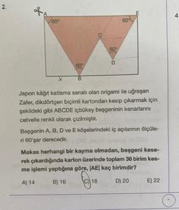 2.
of
60°
x
60°
B
60°
60%
Japon kâğıt katlama sanatı olan origami ile uğraşan
Zafer, dikdörtgen biçimli kartondan kesip çıkarmak için
şekildeki gibi ABCDE içbükey beşgeninin kenarlarını
cetvelle renkli olarak çizilmiştir.
Beşgenin A, B, D ve E köşelerindeki iç açılarının ölçüle-
ri 60'şar derecedir.
18
Makas herhangi bir kayma olmadan, beşgeni kese-
rek çıkardığında karton üzerinde toplam 36 birim kes-
me işlemi yaptığına göre, |AE| kaç birimdir?
A) 14
B) 16
D) 20
E) 22
4.